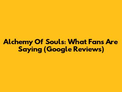 Alchemy Of Souls: What Fans Are Saying (Google Reviews)