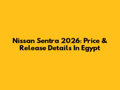 Nissan Sentra 2026: Price & Release Details In Egypt
